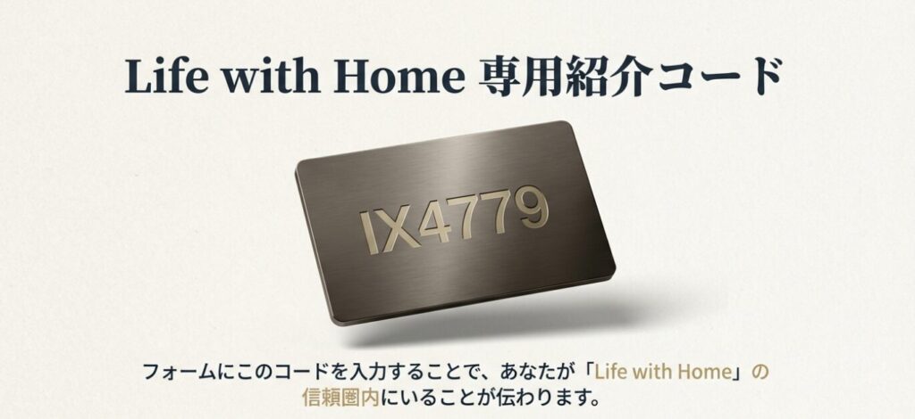 画像タイトル: Life with Home専用 紹介コード「IX4779」
代替テキスト(Alt): 紹介コード「IX4779」の案内。フォームに入力することで、サイト運営者(上野)と窓口の信頼関係を活用し、バックアップを受けられることを説明。