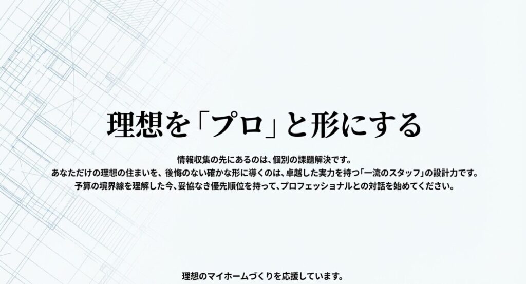 画像タイトル: 理想を「プロ」と形にする [cite: 141]
代替テキスト: 後悔のない家づくりを実現するためには、一流のスタッフであるプロフェッショナルとの対話が不可欠であることを伝えるメッセージ