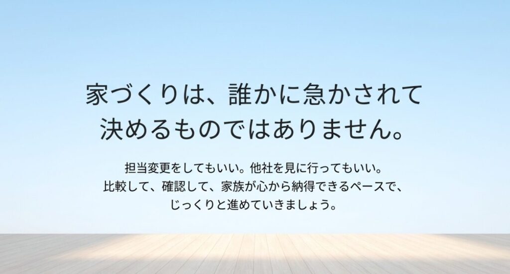 画像タイトル: 家づくりは急かされず納得できるペースで進める
代替テキスト: 家づくりは誰かに急かされて決めるものではなく、担当変更や他社比較をしながら家族が納得できるペースで進めることを伝えるスライド